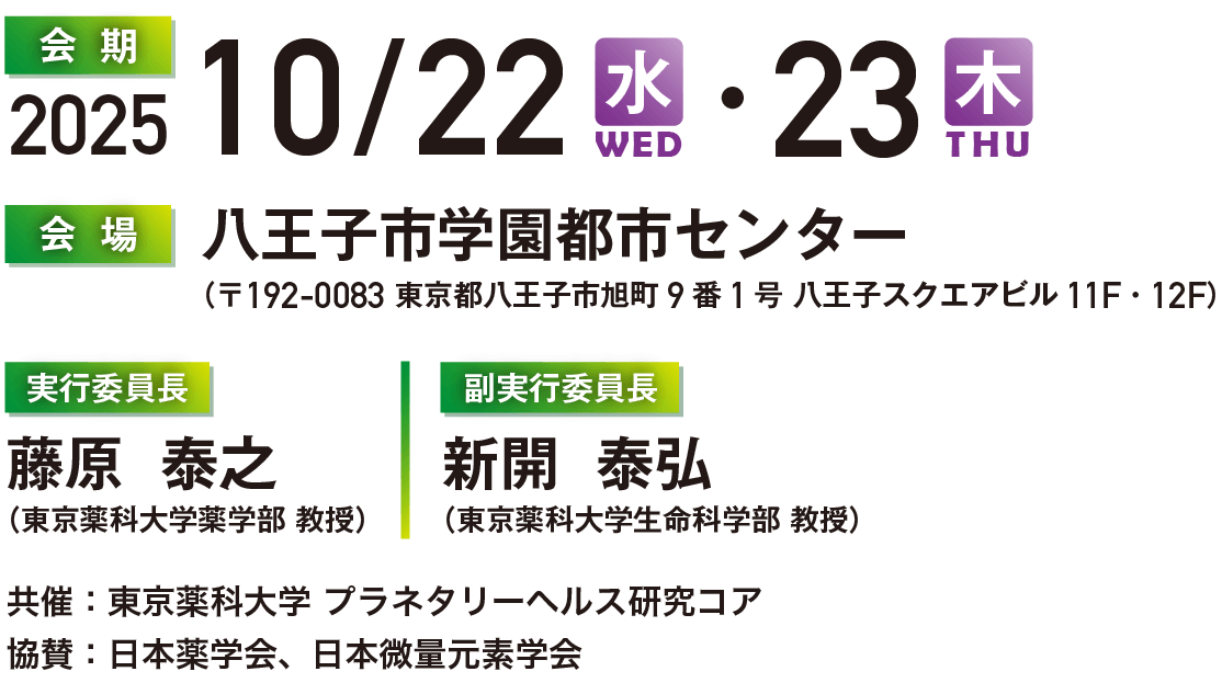 会期2025.10/22 水・23 木 会場　八王子市学園都市センター  
（〒192-0083 東京都八王子市旭町9番1号 八王子スクエアビル11F・12F） 実行委員長：藤原 泰之
（東京薬科大学薬学部 教授） | 副実行委員長：新開 泰弘  協賛：日本薬学会、日本微量元素学会